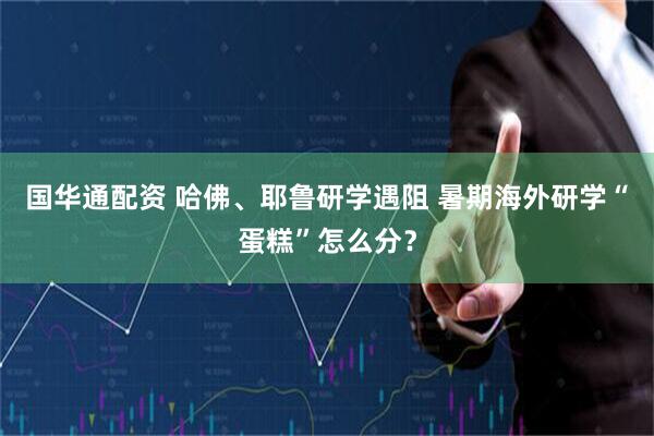 国华通配资 哈佛、耶鲁研学遇阻 暑期海外研学“蛋糕”怎么分？