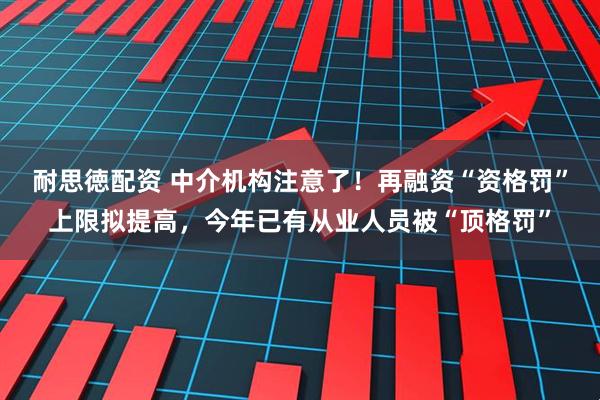 耐思徳配资 中介机构注意了！再融资“资格罚”上限拟提高，今年已有从业人员被“顶格罚”