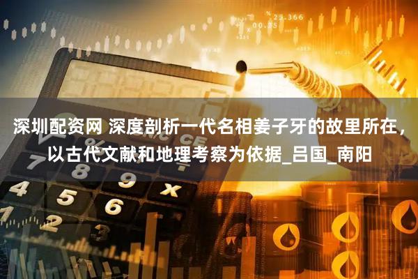 深圳配资网 深度剖析一代名相姜子牙的故里所在，以古代文献和地理考察为依据_吕国_南阳