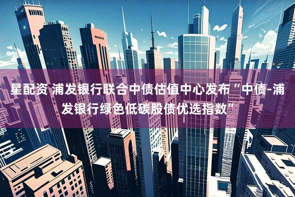 星配资 浦发银行联合中债估值中心发布“中债-浦发银行绿色低碳股债优选指数”