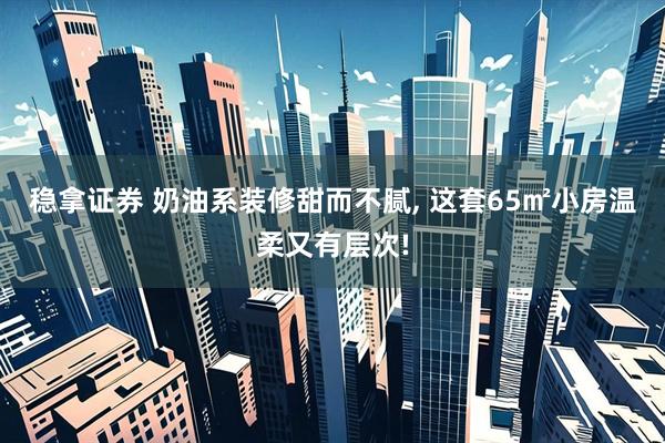稳拿证券 奶油系装修甜而不腻, 这套65㎡小房温柔又有层次!