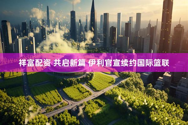 祥富配资 共启新篇 伊利官宣续约国际篮联