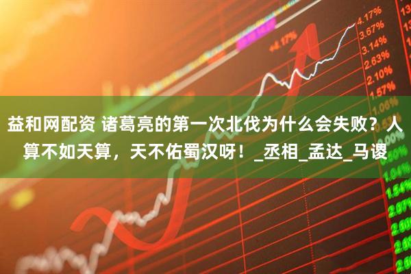 益和网配资 诸葛亮的第一次北伐为什么会失败？人算不如天算，天不佑蜀汉呀！_丞相_孟达_马谡