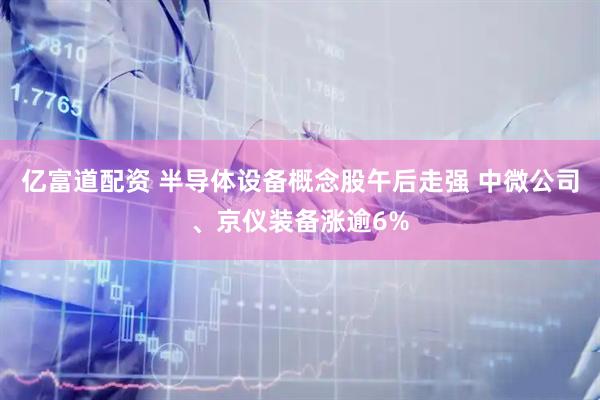 亿富道配资 半导体设备概念股午后走强 中微公司、京仪装备涨逾6%
