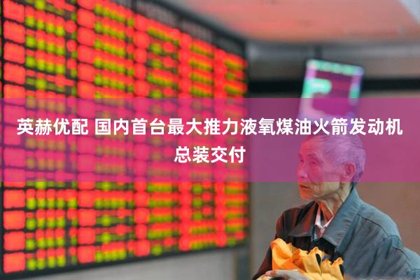 英赫优配 国内首台最大推力液氧煤油火箭发动机总装交付