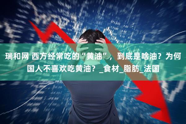 瑞和网 西方经常吃的“黄油”，到底是啥油？为何国人不喜欢吃黄油？_食材_脂肪_法国