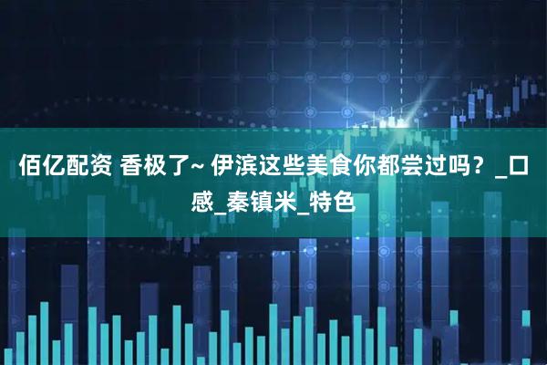 佰亿配资 香极了~ 伊滨这些美食你都尝过吗？_口感_秦镇米_特色