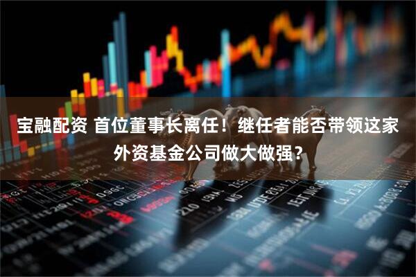 宝融配资 首位董事长离任！继任者能否带领这家外资基金公司做大做强？