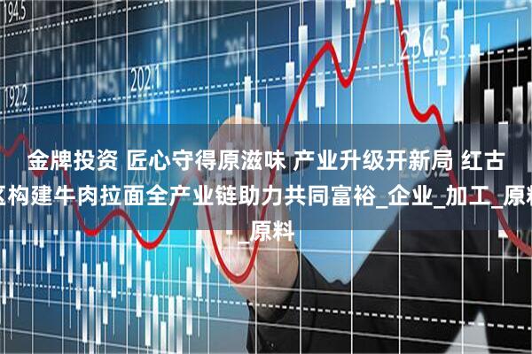 金牌投资 匠心守得原滋味 产业升级开新局 红古区构建牛肉拉面全产业链助力共同富裕_企业_加工_原料