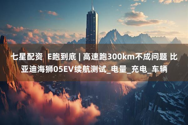 七星配资  E跑到底 | 高速跑300km不成问题 比亚迪海狮05EV续航测试_电量_充电_车辆