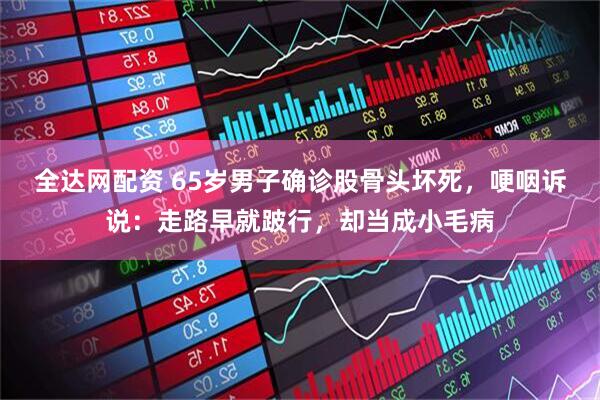 全达网配资 65岁男子确诊股骨头坏死，哽咽诉说：走路早就跛行，却当成小毛病