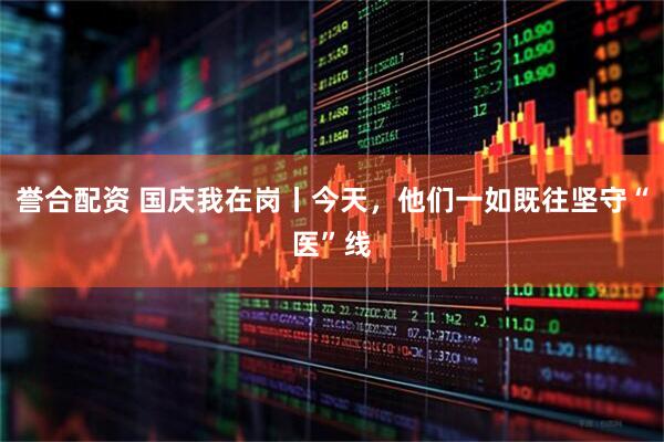 誉合配资 国庆我在岗丨今天，他们一如既往坚守“医”线
