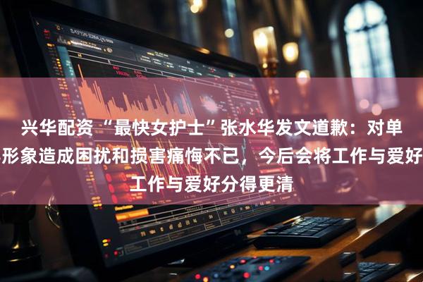 兴华配资 “最快女护士”张水华发文道歉:对单位及领导形象造成困扰和损害痛悔不已,今后会将工作与爱好分得更清