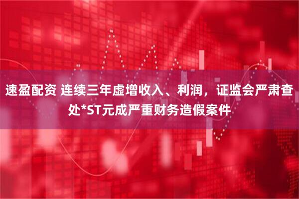 速盈配资 连续三年虚增收入、利润,证监会严肃查处*ST元成严重财务造假案件