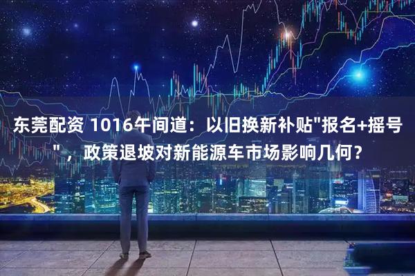 东莞配资 1016午间道:以旧换新补贴"报名+摇号" ,政策退坡对新能源车市场影响几何?
