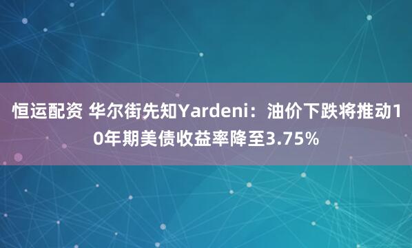 恒运配资 华尔街先知Yardeni:油价下跌将推动10年期美债收益率降至3.75%