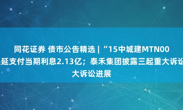 同花证券 债市公告精选 | “15中城建MTN002”递延支付当期利息2.13亿；泰禾集团披露三起重大诉讼进展