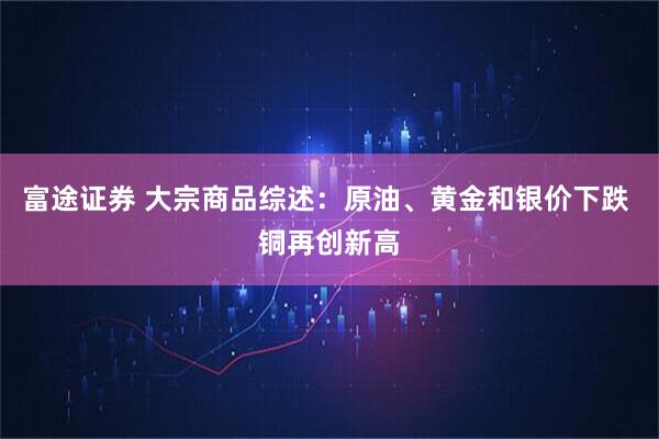 富途证券 大宗商品综述:原油、黄金和银价下跌 铜再创新高
