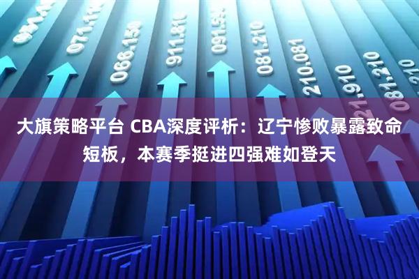 大旗策略平台 CBA深度评析:辽宁惨败暴露致命短板,本赛季挺进四强难如登天
