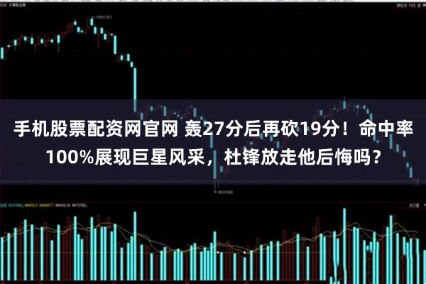 手机股票配资网官网 轰27分后再砍19分!命中率100%展现巨星风采,杜锋放走他后悔吗?