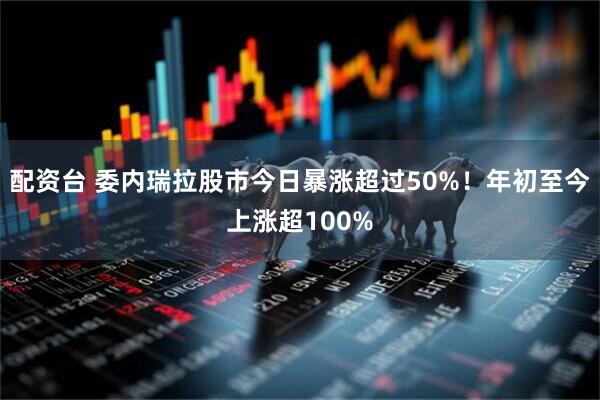 配资台 委内瑞拉股市今日暴涨超过50%！年初至今上涨超100%