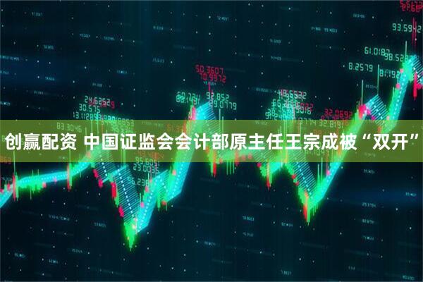 创赢配资 中国证监会会计部原主任王宗成被“双开”